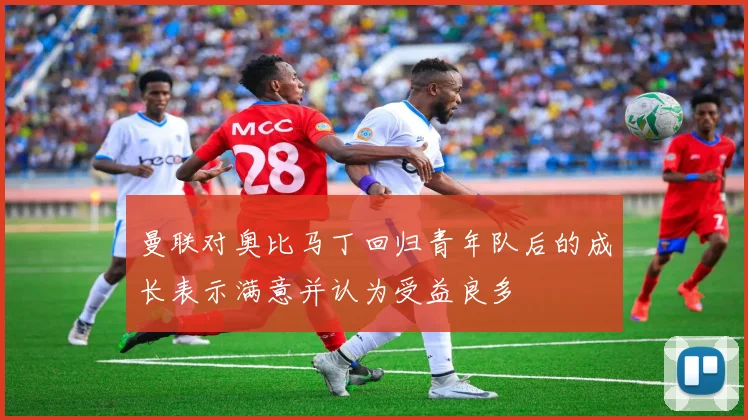 曼联对奥比马丁回归青年队后的成长表示满意并认为受益良多