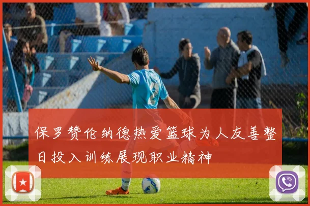 保罗赞伦纳德热爱篮球为人友善整日投入训练展现职业精神