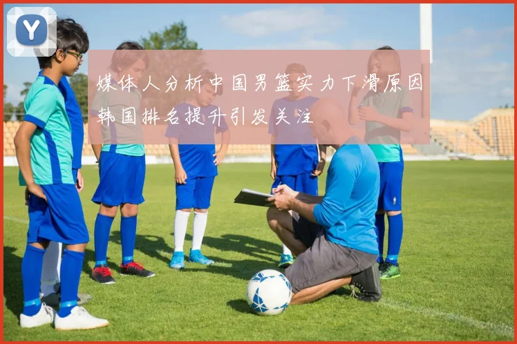 媒体人分析中国男篮实力下滑原因韩国排名提升引发关注