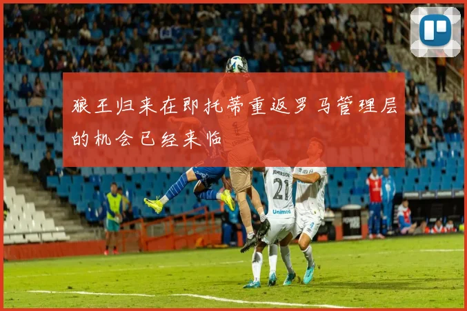 狼王归来在即托蒂重返罗马管理层的机会已经来临