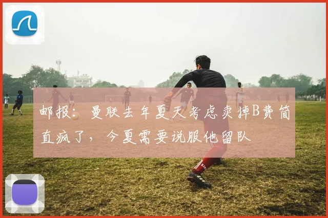 邮报：曼联去年夏天考虑卖掉B费简直疯了，今夏需要说服他留队
