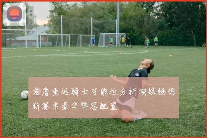 老詹重返骑士可能性分析湖媒畅想新赛季豪华阵容配置