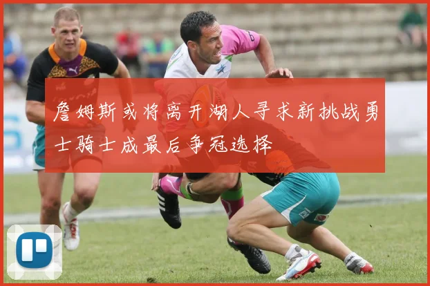 詹姆斯或将离开湖人寻求新挑战勇士骑士成最后争冠选择