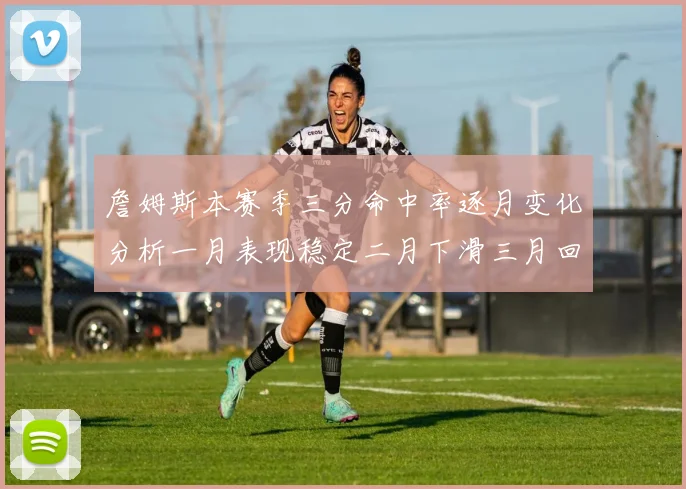 詹姆斯本赛季三分命中率逐月变化分析一月表现稳定二月下滑三月回暖