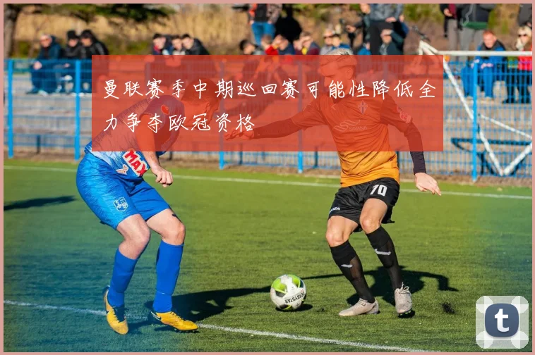 曼联赛季中期巡回赛可能性降低全力争夺欧冠资格