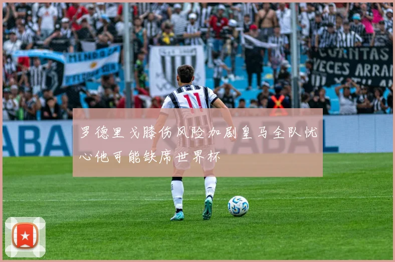 罗德里戈膝伤风险加剧皇马全队忧心他可能缺席世界杯