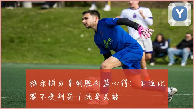 梅尔顿分享制胜补篮心得：专注比赛不受判罚干扰是关键