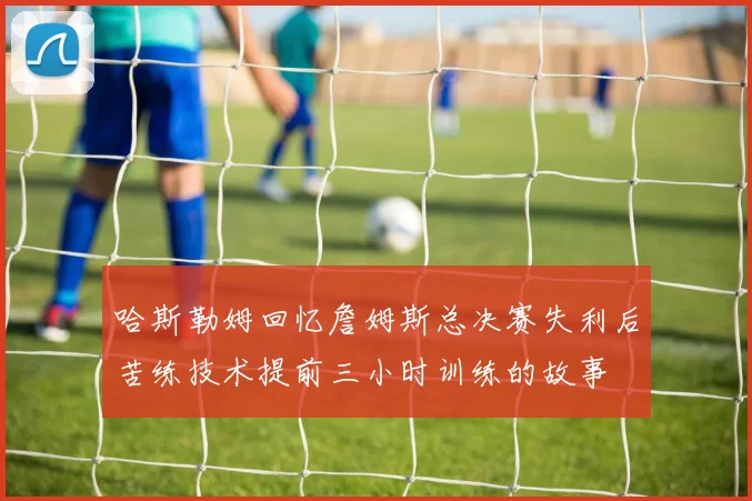 哈斯勒姆回忆詹姆斯总决赛失利后苦练技术提前三小时训练的故事