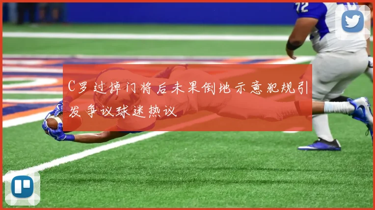 C罗过掉门将后未果倒地示意犯规引发争议球迷热议