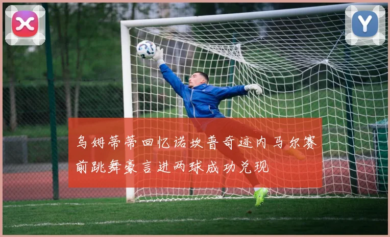 乌姆蒂蒂回忆诺坎普奇迹内马尔赛前跳舞豪言进两球成功兑现