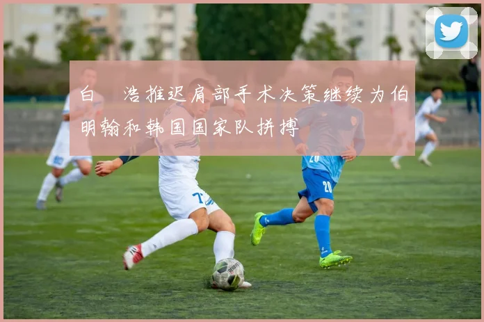 白昇浩推迟肩部手术决策继续为伯明翰和韩国国家队拼搏