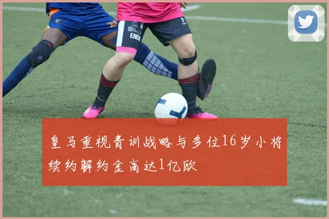 皇马重视青训战略与多位16岁小将续约解约金高达1亿欧