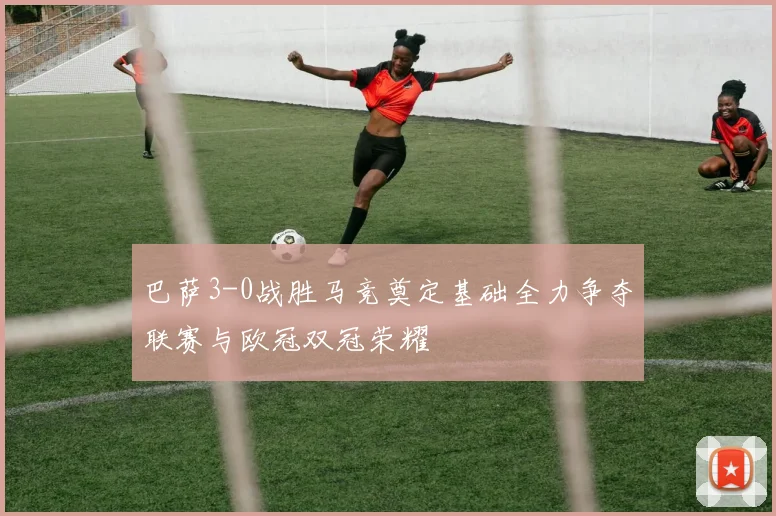 巴萨3-0战胜马竞奠定基础全力争夺联赛与欧冠双冠荣耀