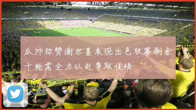 瓜帅称赞谢尔基表现出色联赛剩余十轮需全力以赴争取佳绩